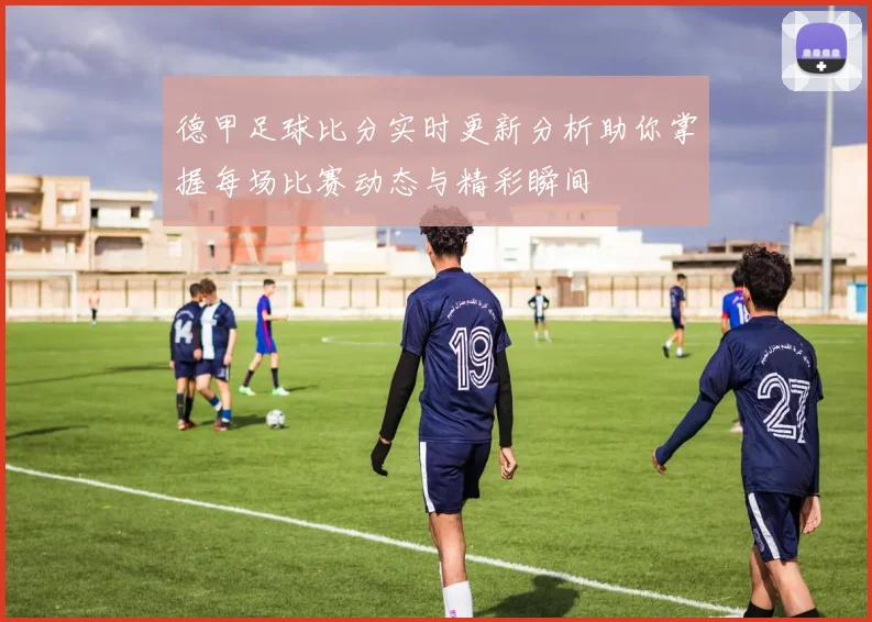 德甲足球比分实时更新分析助你掌握每场比赛动态与精彩瞬间