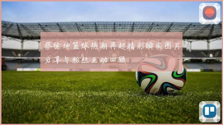 蔡徐坤篮球热潮再起精彩瞬间图片分享与粉丝互动回顾