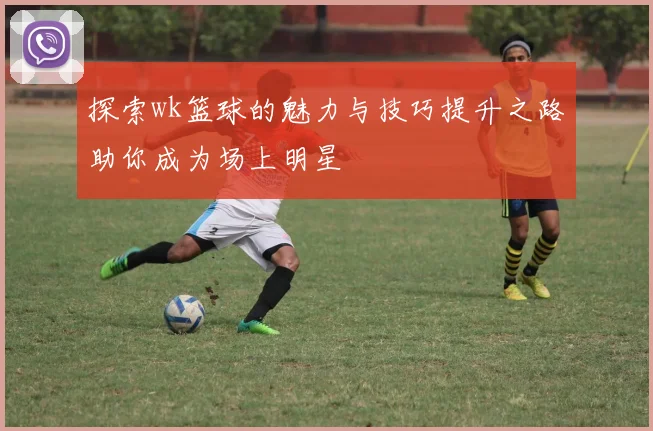 探索wk篮球的魅力与技巧提升之路助你成为场上明星