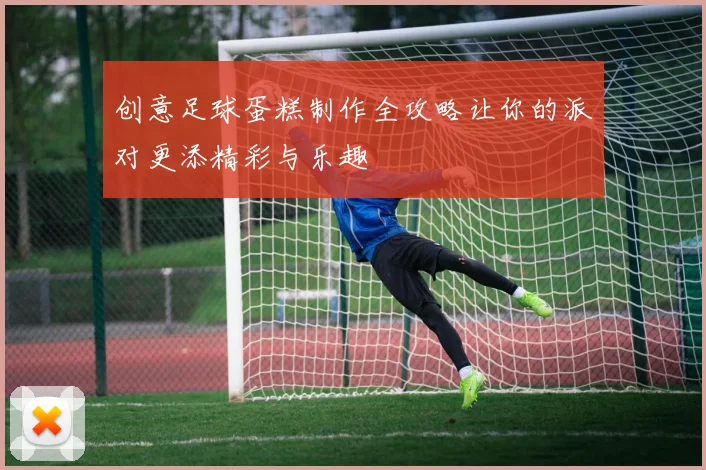 创意足球蛋糕制作全攻略让你的派对更添精彩与乐趣