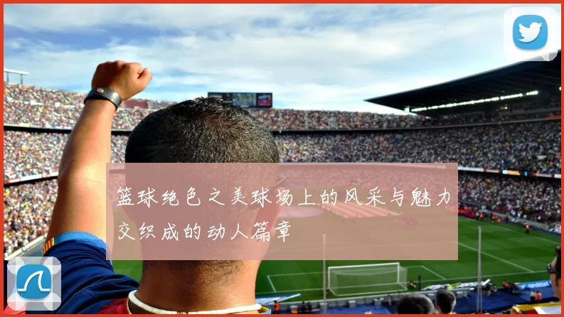 篮球绝色之美球场上的风采与魅力交织成的动人篇章