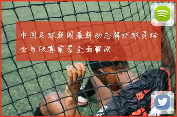 中国足球新闻最新动态解析球员转会与联赛前景全面解读