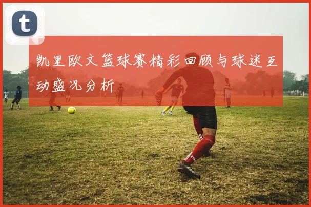 凯里欧文篮球赛精彩回顾与球迷互动盛况分析