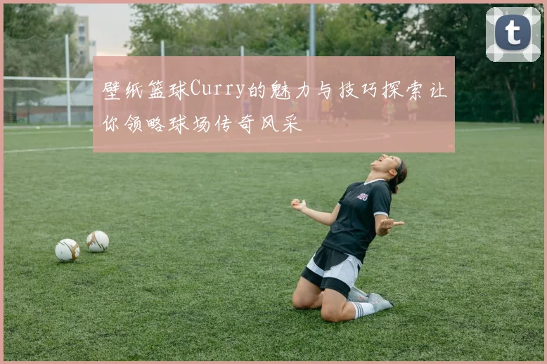 壁纸篮球Curry的魅力与技巧探索让你领略球场传奇风采