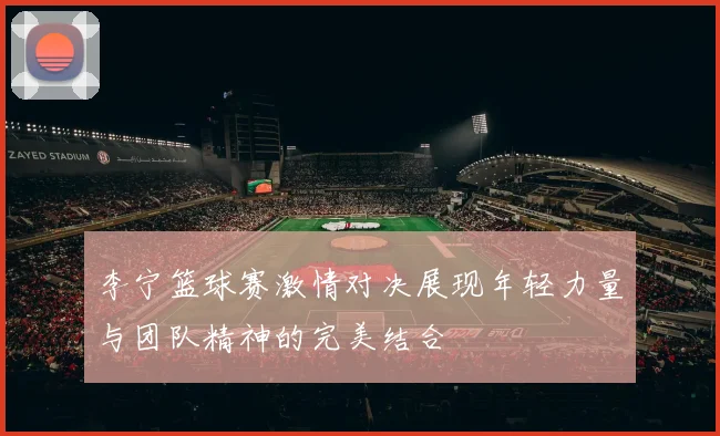 李宁篮球赛激情对决展现年轻力量与团队精神的完美结合