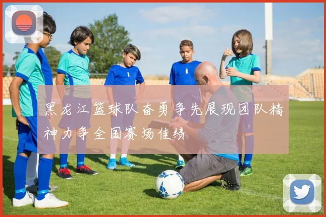 黑龙江篮球队奋勇争先展现团队精神力争全国赛场佳绩