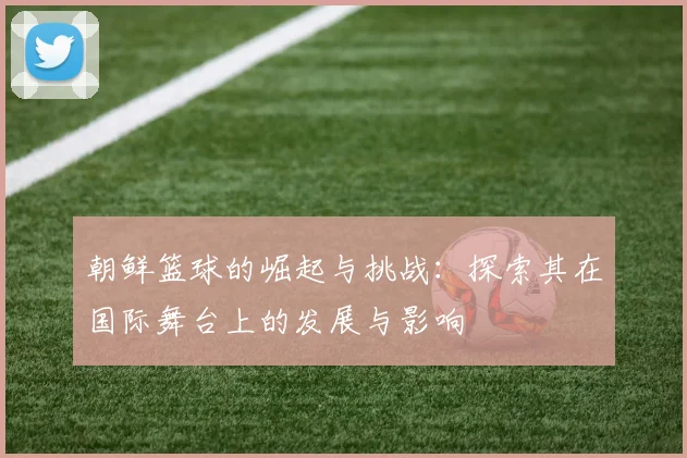 朝鲜篮球的崛起与挑战：探索其在国际舞台上的发展与影响