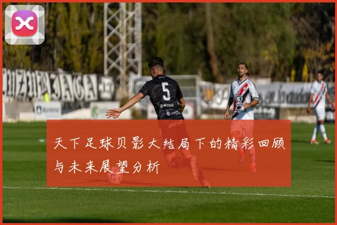 天下足球贝影大结局下的精彩回顾与未来展望分析