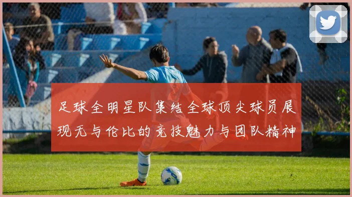 足球全明星队集结全球顶尖球员展现无与伦比的竞技魅力与团队精神