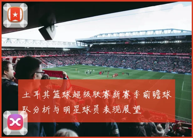 土耳其篮球超级联赛新赛季前瞻球队分析与明星球员表现展望