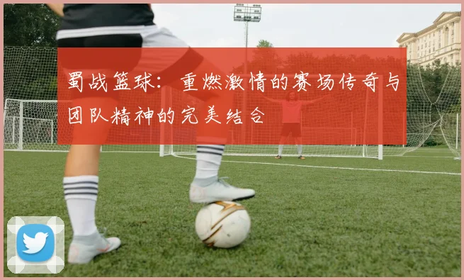 蜀战篮球：重燃激情的赛场传奇与团队精神的完美结合