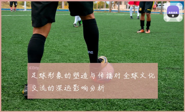 足球形象的塑造与传播对全球文化交流的深远影响分析