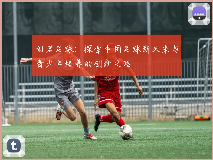 刘君足球：探索中国足球新未来与青少年培养的创新之路